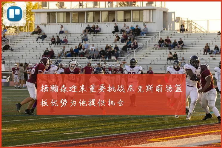 杨瀚森迎来重要挑战尼克斯前场篮板优势为他提供机会