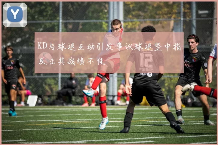 KD与球迷互动引发争议球迷竖中指反击其战绩不佳