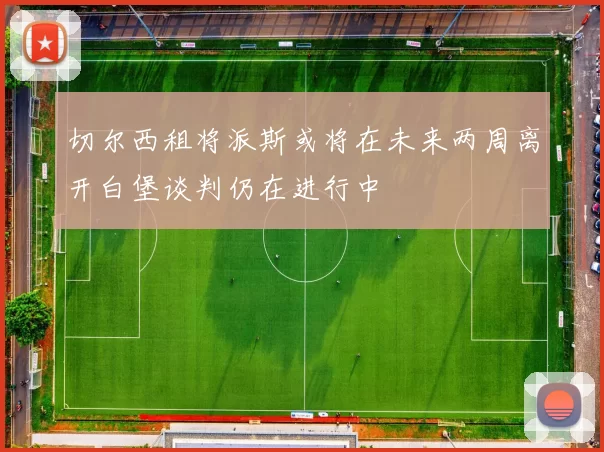 切尔西租将派斯或将在未来两周离开白堡谈判仍在进行中