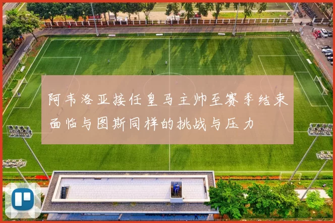 阿韦洛亚接任皇马主帅至赛季结束面临与图斯同样的挑战与压力