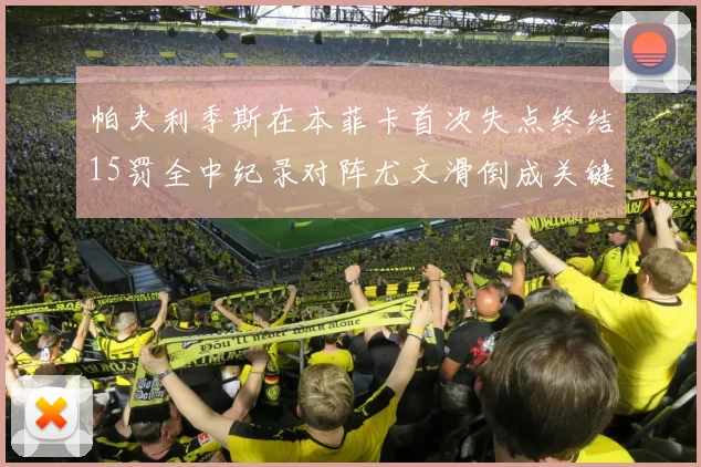 帕夫利季斯在本菲卡首次失点终结15罚全中纪录对阵尤文滑倒成关键时刻