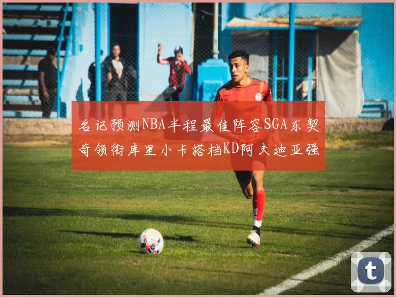 名记预测NBA半程最佳阵容SGA东契奇领衔库里小卡搭档KD阿夫迪亚强势入选
