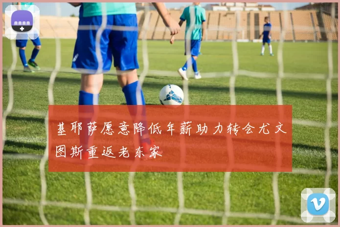 基耶萨愿意降低年薪助力转会尤文图斯重返老东家