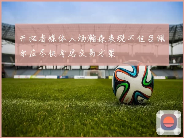 开拓者媒体人杨瀚森表现不佳吕佩尔应尽快考虑交易方案
