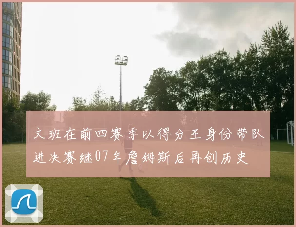 文班在前四赛季以得分王身份带队进决赛继07年詹姆斯后再创历史
